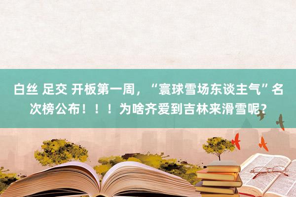 白丝 足交 开板第一周，“寰球雪场东谈主气”名次榜公布！！！为啥齐爱到吉林来滑雪呢？