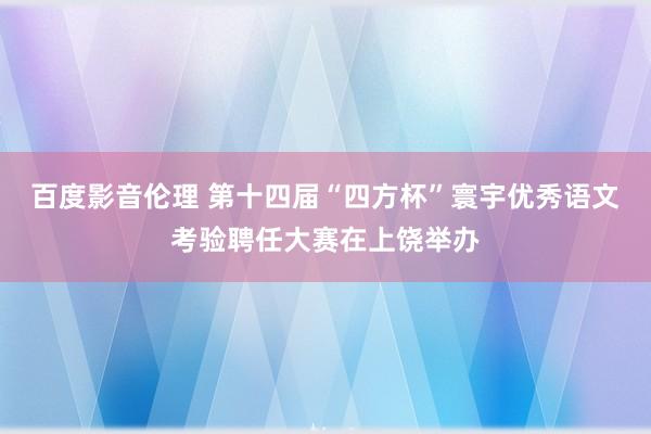 百度影音伦理 第十四届“四方杯”寰宇优秀语文考验聘任大赛在上饶举办