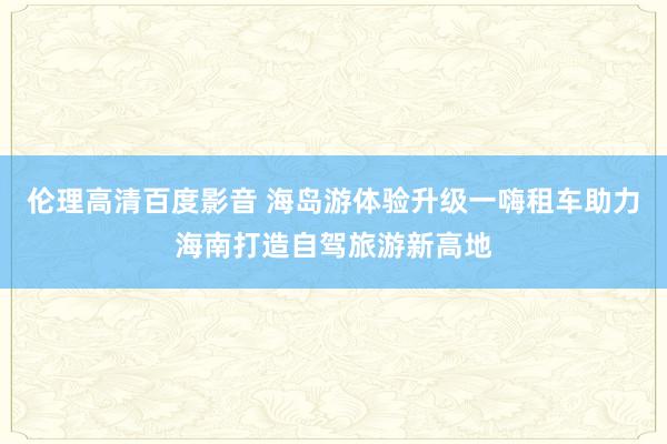 伦理高清百度影音 海岛游体验升级一嗨租车助力海南打造自驾旅游新高地