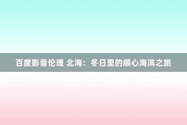 百度影音伦理 北海：冬日里的顺心海滨之旅