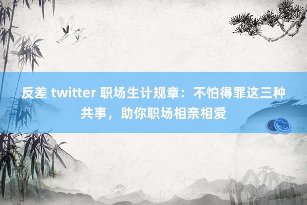 反差 twitter 职场生计规章：不怕得罪这三种共事，助你职场相亲相爱