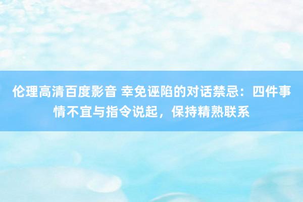 伦理高清百度影音 幸免诬陷的对话禁忌：四件事情不宜与指令说起，保持精熟联系