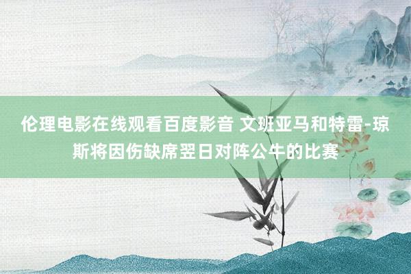 伦理电影在线观看百度影音 文班亚马和特雷-琼斯将因伤缺席翌日对阵公牛的比赛