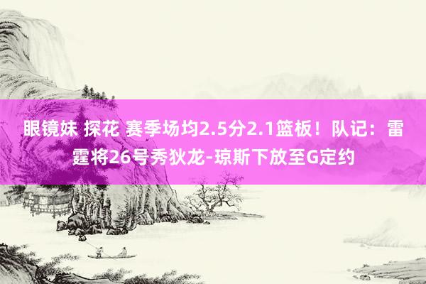 眼镜妹 探花 赛季场均2.5分2.1篮板！队记：雷霆将26号秀狄龙-琼斯下放至G定约