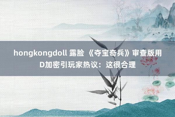 hongkongdoll 露脸 《夺宝奇兵》审查版用D加密引玩家热议：这很合理