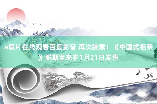 a篇片在线观看百度影音 再次跳票！《中国式相亲》脱期至来岁1月21日发售