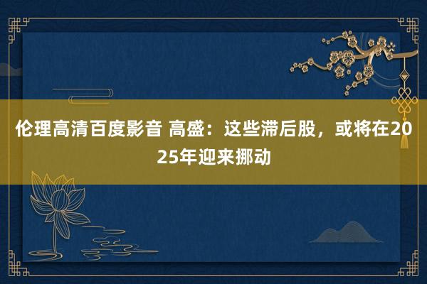 伦理高清百度影音 高盛：这些滞后股，或将在2025年迎来挪动