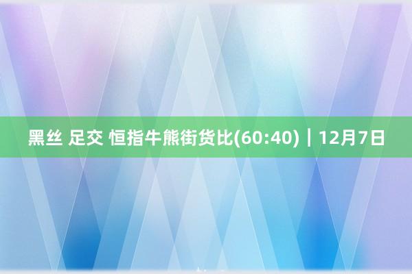 黑丝 足交 恒指牛熊街货比(60:40)︱12月7日