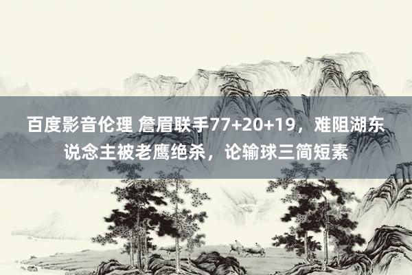 百度影音伦理 詹眉联手77+20+19，难阻湖东说念主被老鹰绝杀，论输球三简短素