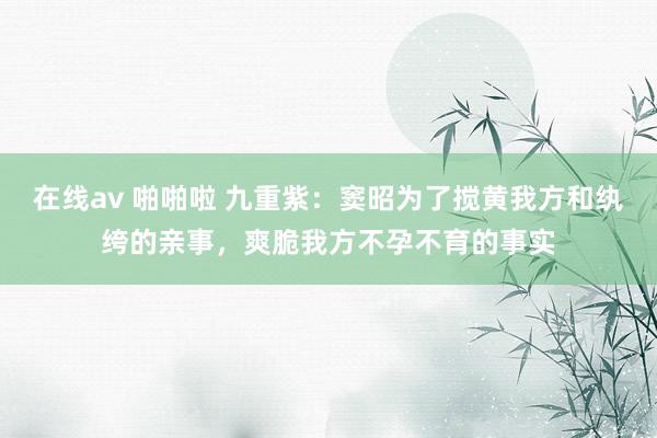 在线av 啪啪啦 九重紫：窦昭为了搅黄我方和纨绔的亲事，爽脆我方不孕不育的事实