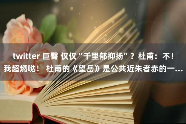 twitter 巨臀 仅仅“千里郁抑扬”？杜甫：不！我超燃哒！ 杜甫的《望岳》是公共近朱者赤的一...