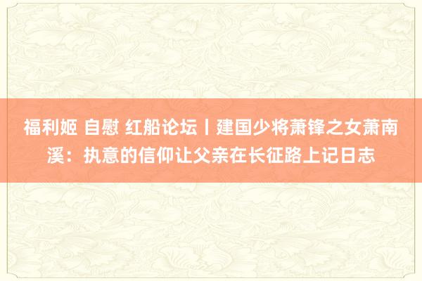 福利姬 自慰 红船论坛丨建国少将萧锋之女萧南溪：执意的信仰让父亲在长征路上记日志