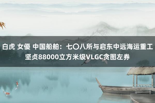 白虎 女優 中国船舶：七〇八所与启东中远海运重工坚贞88000立方米级VLGC贪图左券