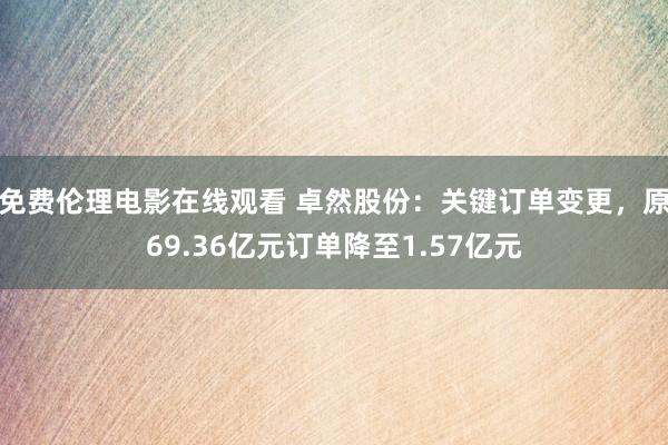 免费伦理电影在线观看 卓然股份：关键订单变更，原69.36亿元订单降至1.57亿元