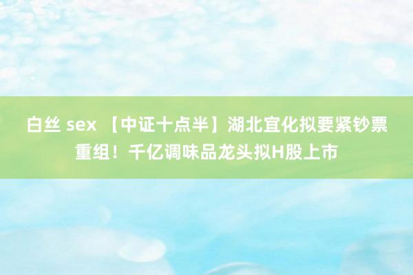 白丝 sex 【中证十点半】湖北宜化拟要紧钞票重组！千亿调味品龙头拟H股上市