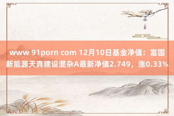 www 91porn com 12月10日基金净值：富国新能源天真建设混杂A最新净值2.749，涨0.33%