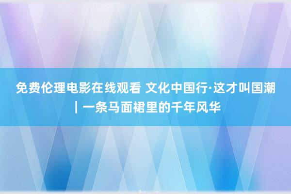 免费伦理电影在线观看 文化中国行·这才叫国潮｜一条马面裙里的千年风华