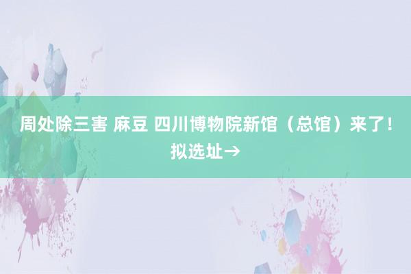 周处除三害 麻豆 四川博物院新馆（总馆）来了！拟选址→