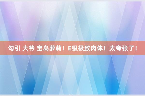 勾引 大爷 宝岛萝莉！E级极致肉体！太夸张了！