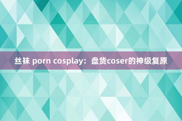 丝袜 porn cosplay：盘货coser的神级复原