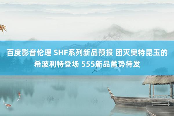 百度影音伦理 SHF系列新品预报 团灭奥特昆玉的希波利特登场 555新品蓄势待发