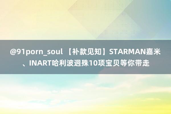 @91porn_soul 【补款见知】STARMAN嘉米、INART哈利波迥殊10项宝贝等你带走