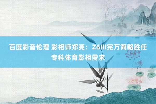 百度影音伦理 影相师郑亮：Z6III完万简略胜任专科体育影相需求