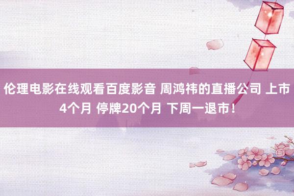 伦理电影在线观看百度影音 周鸿祎的直播公司 上市4个月 停牌20个月 下周一退市！