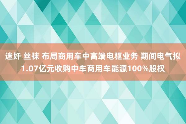 迷奸 丝袜 布局商用车中高端电驱业务 期间电气拟1.07亿元收购中车商用车能源100%股权