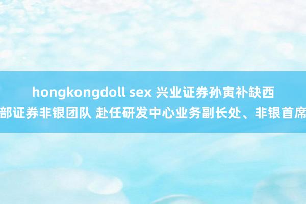 hongkongdoll sex 兴业证券孙寅补缺西部证券非银团队 赴任研发中心业务副长处、非银首席