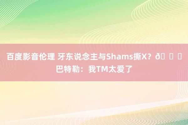 百度影音伦理 牙东说念主与Shams撕X？😂巴特勒：我TM太爱了