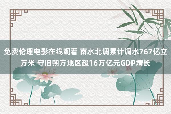 免费伦理电影在线观看 南水北调累计调水767亿立方米 守旧朔方地区超16万亿元GDP增长