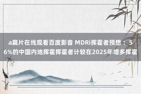 a篇片在线观看百度影音 MDRi挥霍者预想 ：56%的中国内地挥霍挥霍者计较在2025年增多挥霍