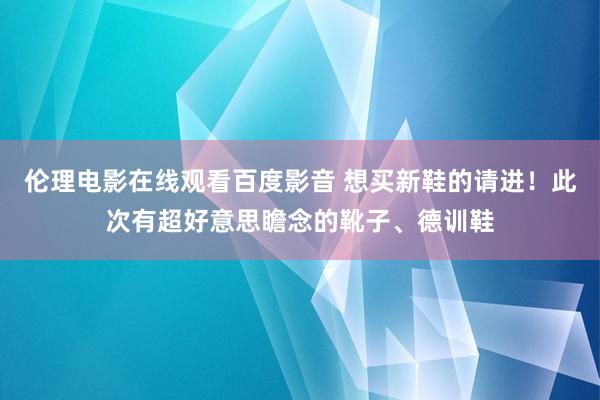 伦理电影在线观看百度影音 想买新鞋的请进！此次有超好意思瞻念的靴子、德训鞋