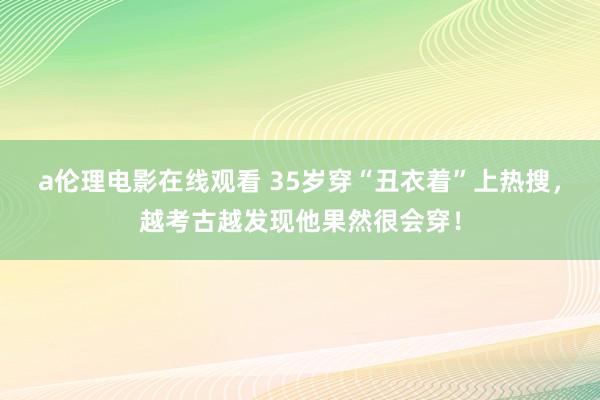 a伦理电影在线观看 35岁穿“丑衣着”上热搜，越考古越发现他果然很会穿！