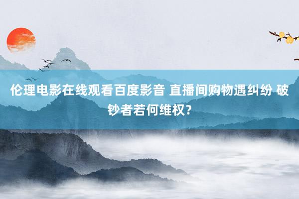 伦理电影在线观看百度影音 直播间购物遇纠纷 破钞者若何维权？