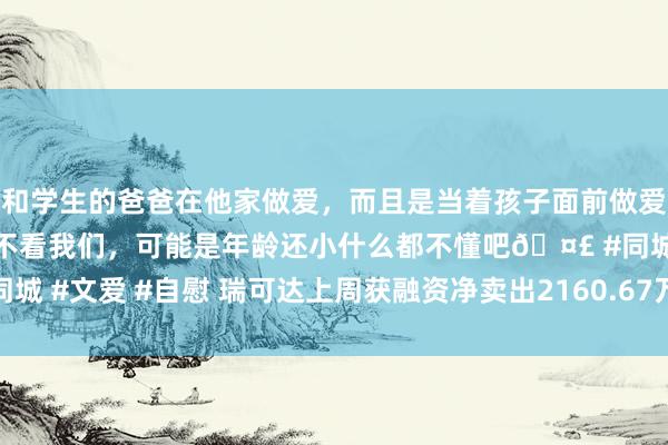 和学生的爸爸在他家做爱，而且是当着孩子面前做爱，太刺激了，孩子完全不看我们，可能是年龄还小什么都不懂吧🤣 #同城 #文爱 #自慰 瑞可达上周获融资净卖出2160.67万元，居两市第193位