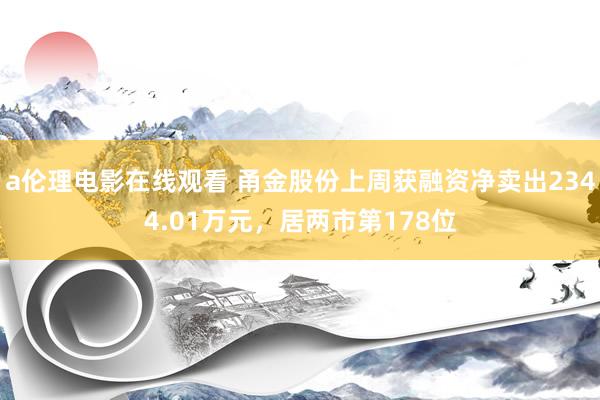 a伦理电影在线观看 甬金股份上周获融资净卖出2344.01万元，居两市第178位