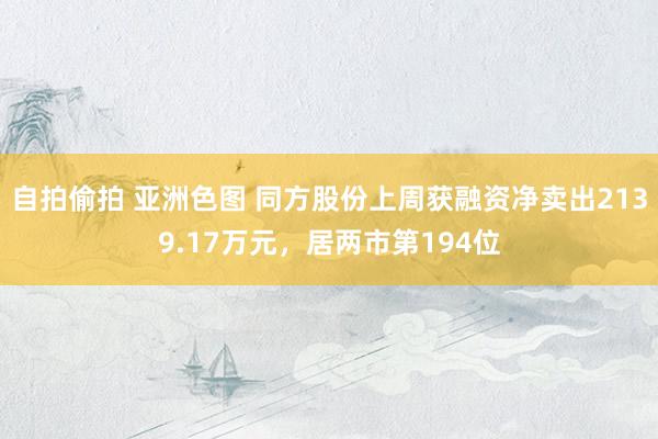 自拍偷拍 亚洲色图 同方股份上周获融资净卖出2139.17万元，居两市第194位