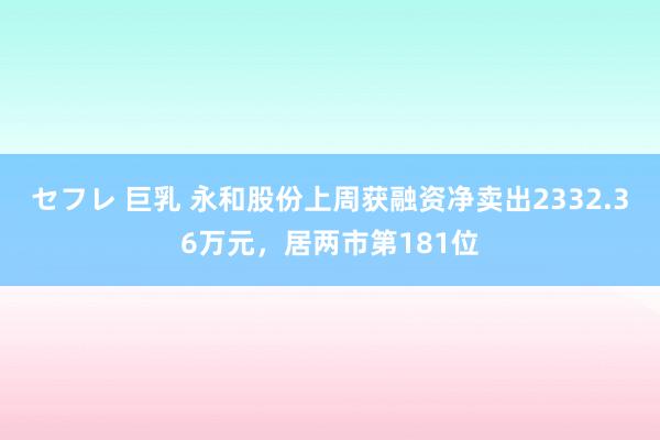 セフレ 巨乳 永和股份上周获融资净卖出2332.36万元，居两市第181位