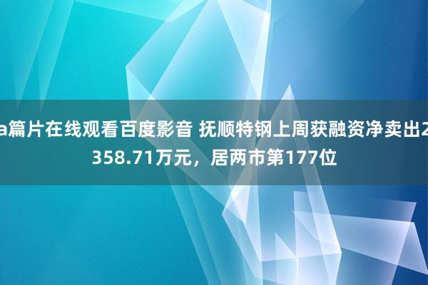 a篇片在线观看百度影音 抚顺特钢上周获融资净卖出2358.71万元，居两市第177位