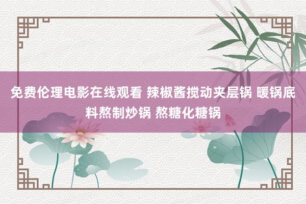 免费伦理电影在线观看 辣椒酱搅动夹层锅 暖锅底料熬制炒锅 熬糖化糖锅