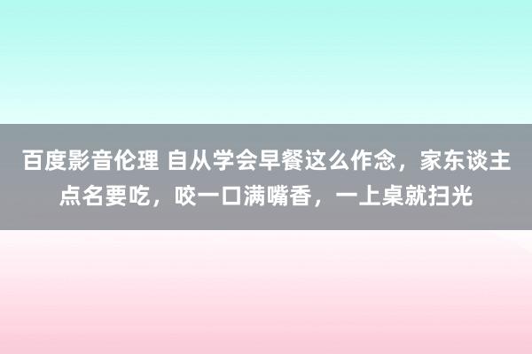 百度影音伦理 自从学会早餐这么作念，家东谈主点名要吃，咬一口满嘴香，一上桌就扫光