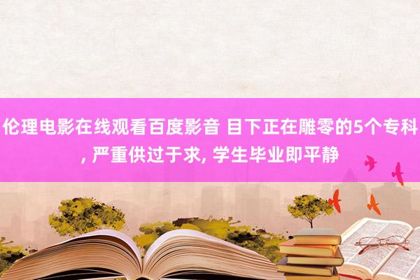 伦理电影在线观看百度影音 目下正在雕零的5个专科, 严重供过于求, 学生毕业即平静