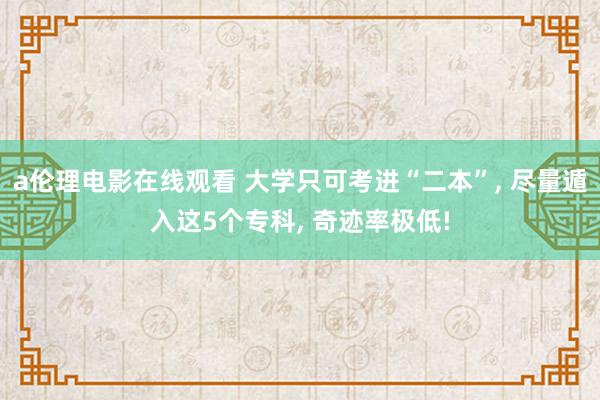 a伦理电影在线观看 大学只可考进“二本”, 尽量遁入这5个专科, 奇迹率极低!