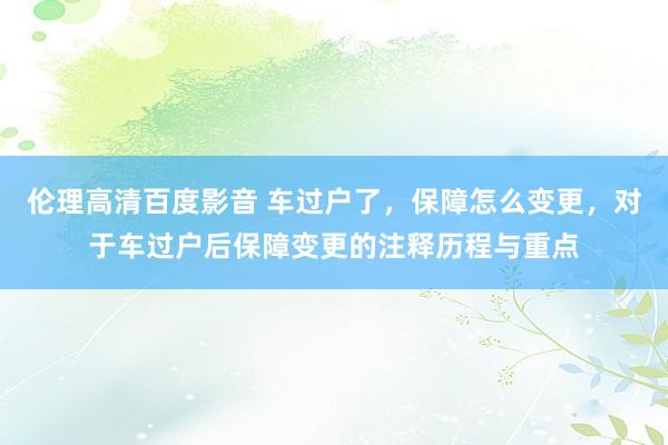 伦理高清百度影音 车过户了，保障怎么变更，对于车过户后保障变更的注释历程与重点