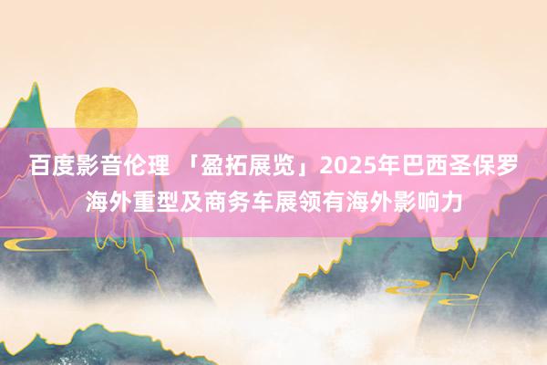 百度影音伦理 「盈拓展览」2025年巴西圣保罗海外重型及商务车展领有海外影响力