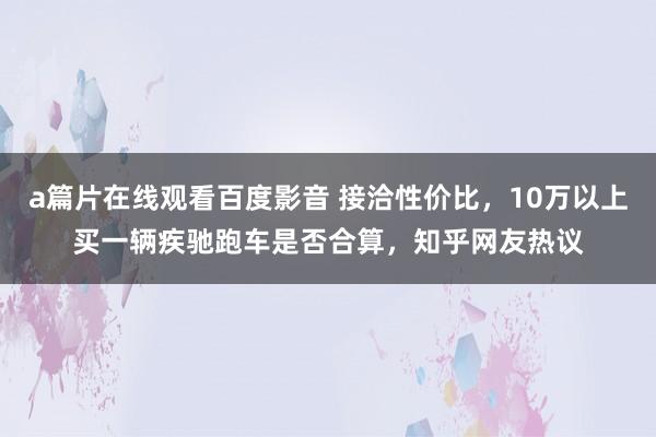 a篇片在线观看百度影音 接洽性价比，10万以上买一辆疾驰跑车是否合算，知乎网友热议