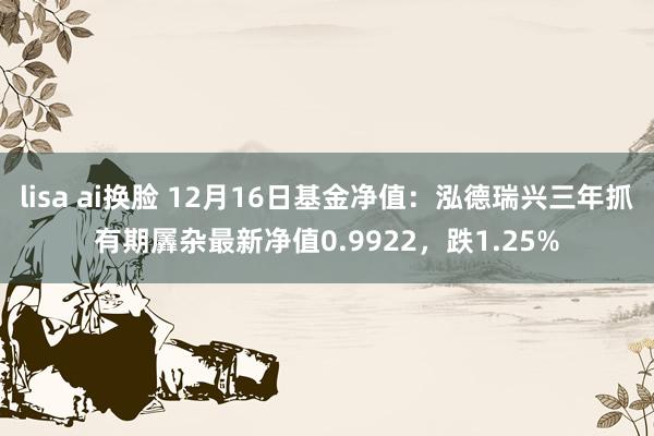 lisa ai换脸 12月16日基金净值：泓德瑞兴三年抓有期羼杂最新净值0.9922，跌1.25%