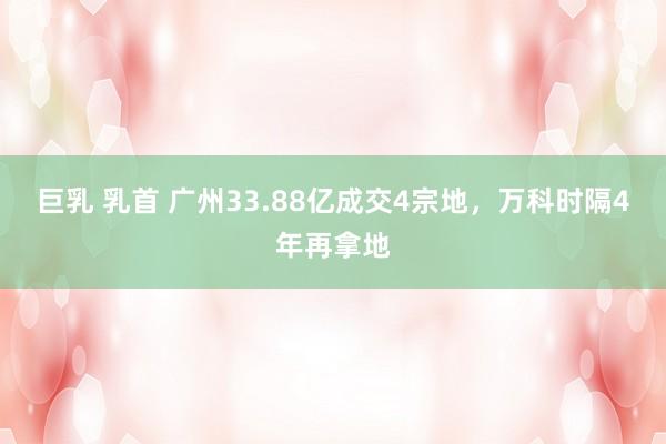 巨乳 乳首 广州33.88亿成交4宗地，万科时隔4年再拿地